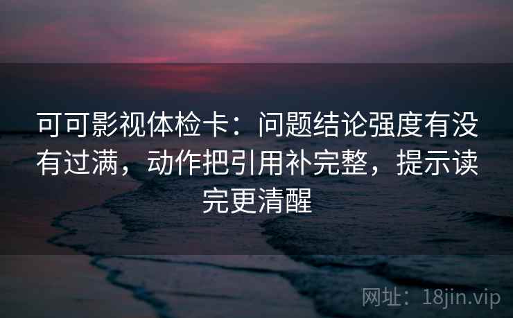 可可影视体检卡:问题结论强度有没有过满,动作把引用补完整,提示读完更清醒