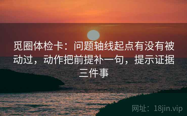 觅圈体检卡：问题轴线起点有没有被动过，动作把前提补一句，提示证据三件事