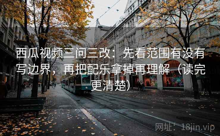 西瓜视频三问三改：先看范围有没有写边界，再把配乐拿掉再理解（读完更清楚）