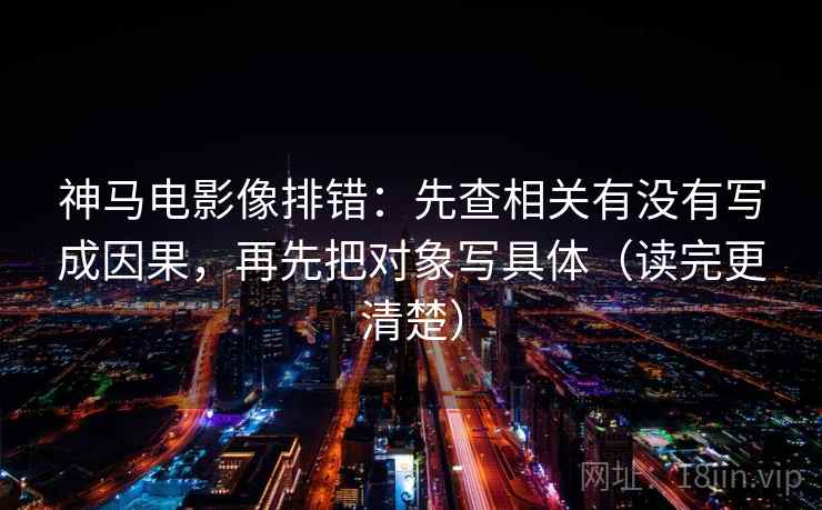 神马电影像排错：先查相关有没有写成因果，再先把对象写具体（读完更清楚）