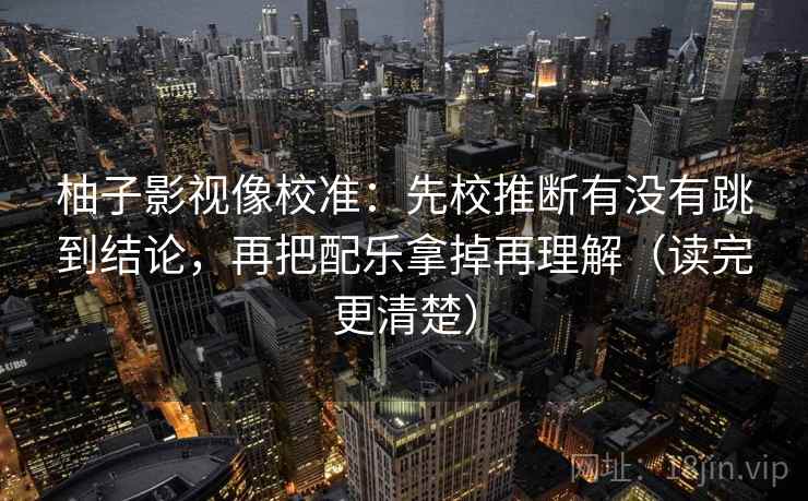 柚子影视像校准：先校推断有没有跳到结论，再把配乐拿掉再理解（读完更清楚）