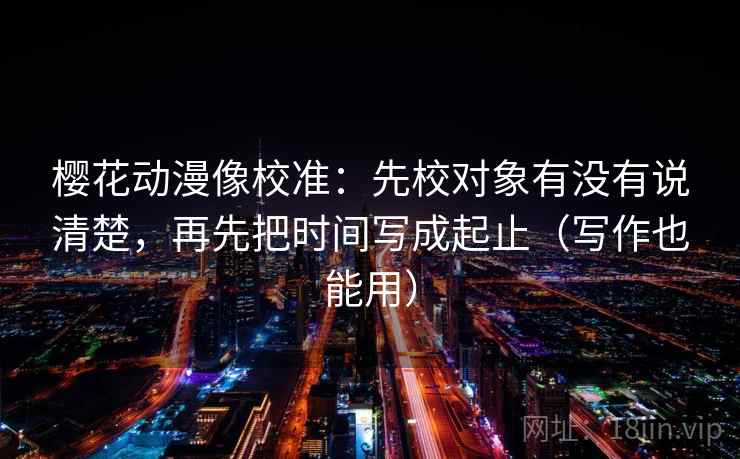 樱花动漫像校准：先校对象有没有说清楚，再先把时间写成起止（写作也能用）