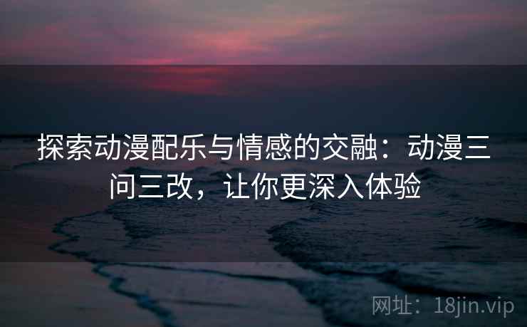 探索动漫配乐与情感的交融：动漫三问三改，让你更深入体验