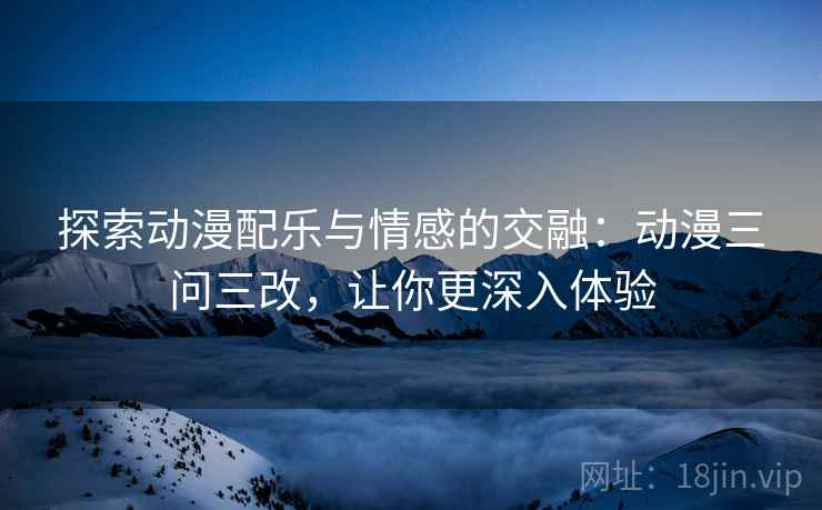 探索动漫配乐与情感的交融：动漫三问三改，让你更深入体验