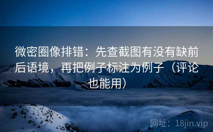 微密圈像排错：先查截图有没有缺前后语境，再把例子标注为例子（评论也能用）