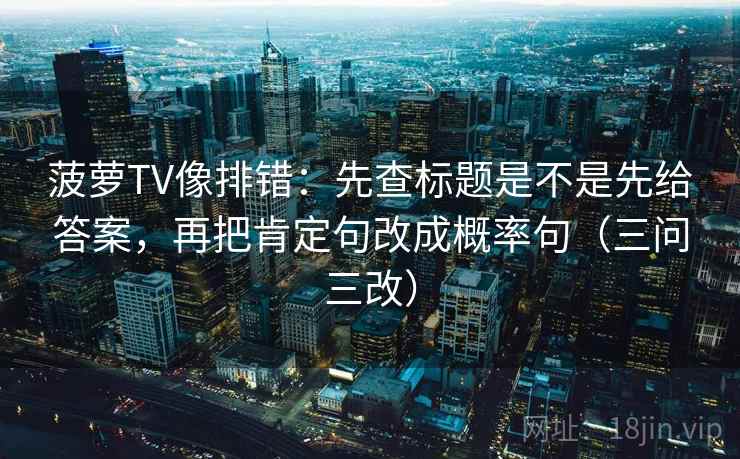 菠萝TV像排错：先查标题是不是先给答案，再把肯定句改成概率句（三问三改）
