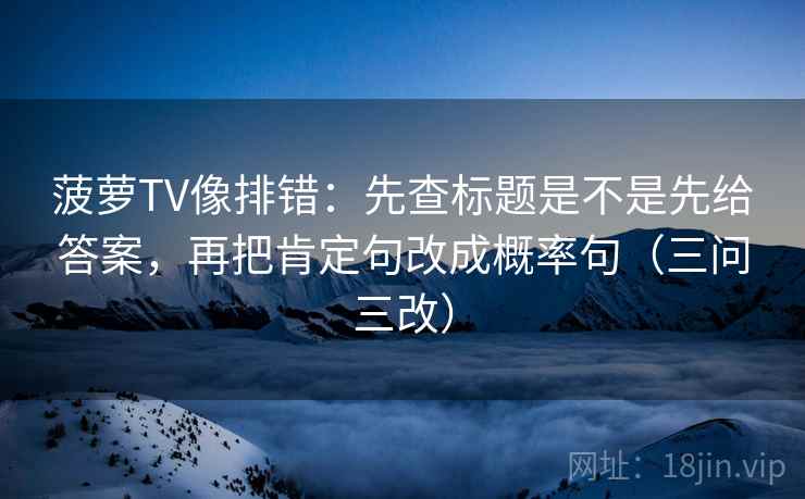 菠萝TV像排错：先查标题是不是先给答案，再把肯定句改成概率句（三问三改）