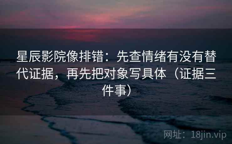 星辰影院像排错：先查情绪有没有替代证据，再先把对象写具体（证据三件事）