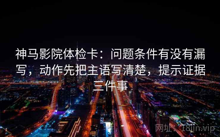 神马影院体检卡：问题条件有没有漏写，动作先把主语写清楚，提示证据三件事