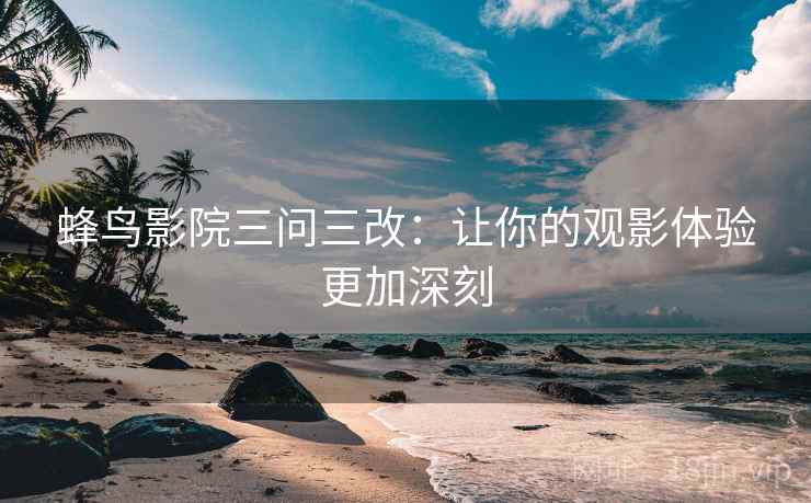 蜂鸟影院三问三改：让你的观影体验更加深刻