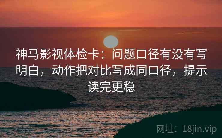 神马影视体检卡：问题口径有没有写明白，动作把对比写成同口径，提示读完更稳