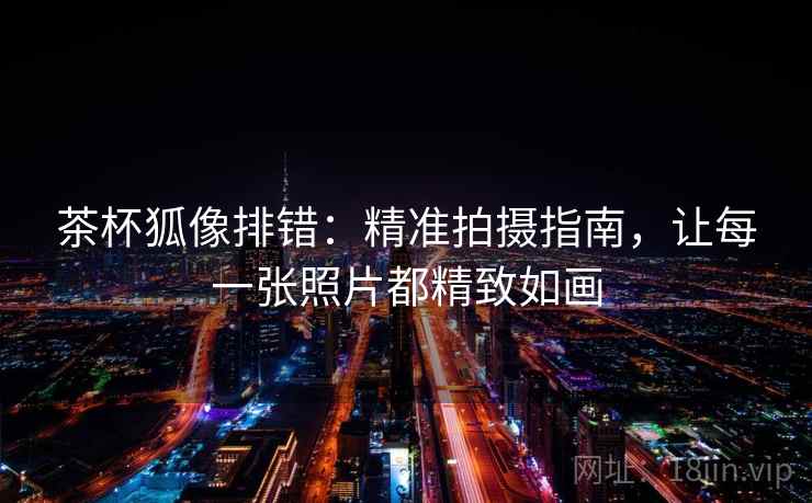 茶杯狐像排错：精准拍摄指南，让每一张照片都精致如画