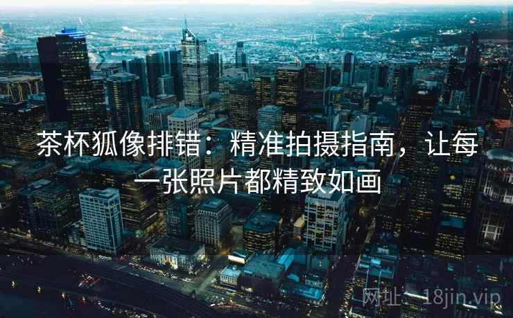 茶杯狐像排错：精准拍摄指南，让每一张照片都精致如画