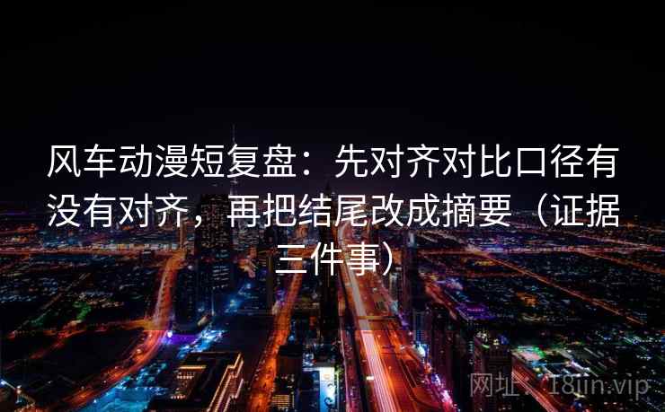 风车动漫短复盘：先对齐对比口径有没有对齐，再把结尾改成摘要（证据三件事）