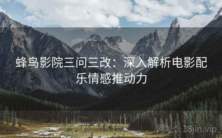 蜂鸟影院三问三改:深入解析电影配乐情感推动力 蜂鸟影院三问三改:深入解析电影配乐情感推动力
