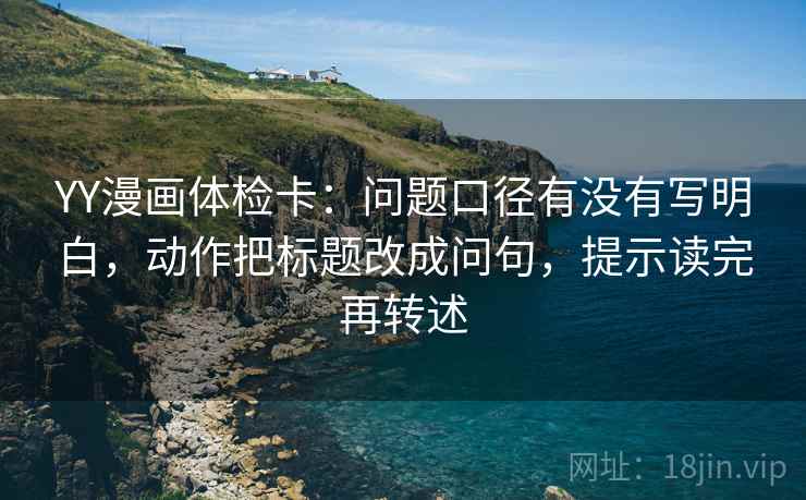 YY漫画体检卡:问题口径有没有写明白,动作把标题改成问句,提示读完再转述 YY漫画体检卡:问题口径有没有写明白,动作把标题改成问句,提示读完再转述