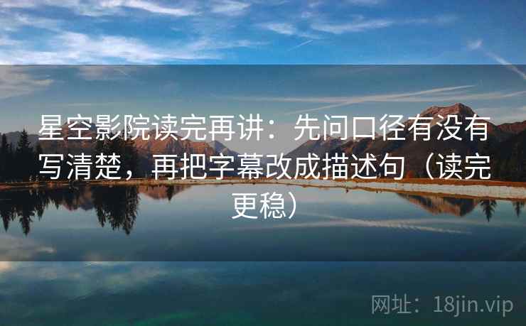 星空影院读完再讲：先问口径有没有写清楚，再把字幕改成描述句（读完更稳）