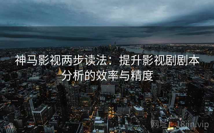 神马影视两步读法:提升影视剧剧本分析的效率与精度