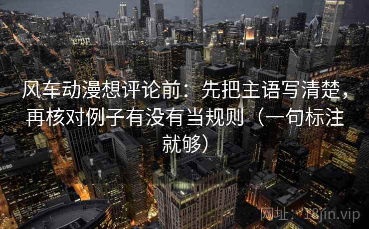 风车动漫想评论前:先把主语写清楚,再核对例子有没有当规则(一句标注就够)