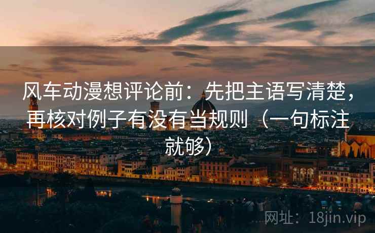 风车动漫想评论前:先把主语写清楚,再核对例子有没有当规则(一句标注就够) 风车动漫想评论前:先把主语写清楚,再核对例子有没有当规则(一句标注就够)