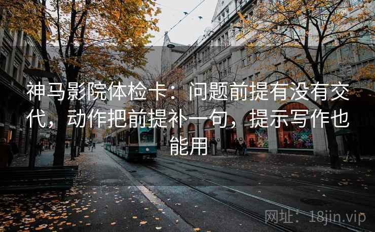 神马影院体检卡:问题前提有没有交代,动作把前提补一句,提示写作也能用
