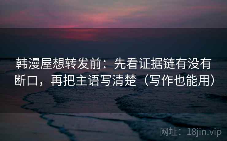 韩漫屋想转发前:先看证据链有没有断口,再把主语写清楚(写作也能用)