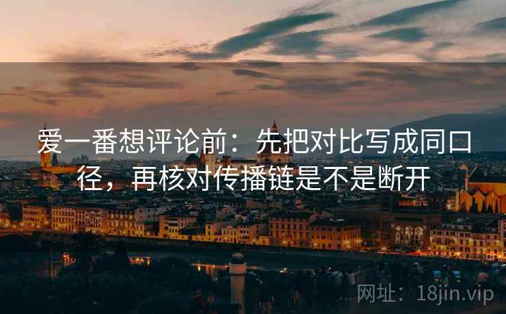 爱一番想评论前:先把对比写成同口径,再核对传播链是不是断开